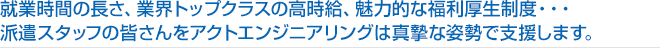 就業時間の長さ、業界トップクラスの高時給、魅力的な福利厚生制度・・・
派遣スタッフの皆さんをアクトエンジニアリングは真摯な姿勢で支援します。