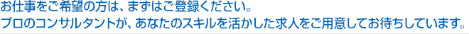 お仕事をご希望の方は、まずはご登録ください。
プロのコンサルタントが、あなたのスキルを活かした求人をご用意してお待ちしています。