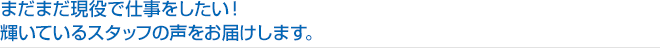 まだまだ現役で仕事をしたい！
輝いているスタッフの声をお届けします。