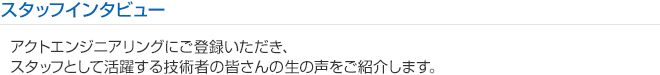 スタッフインタビュー
アクトエンジニアリングにご登録いただき、
スタッフとして活躍する技術者の皆さんの生の声をご紹介します。