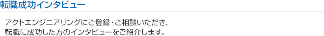 転職成功インタビュー
アクトエンジニアリングにご登録いただき、
派遣スタッフとして活躍する技術者の皆さんの生の声をご紹介します。